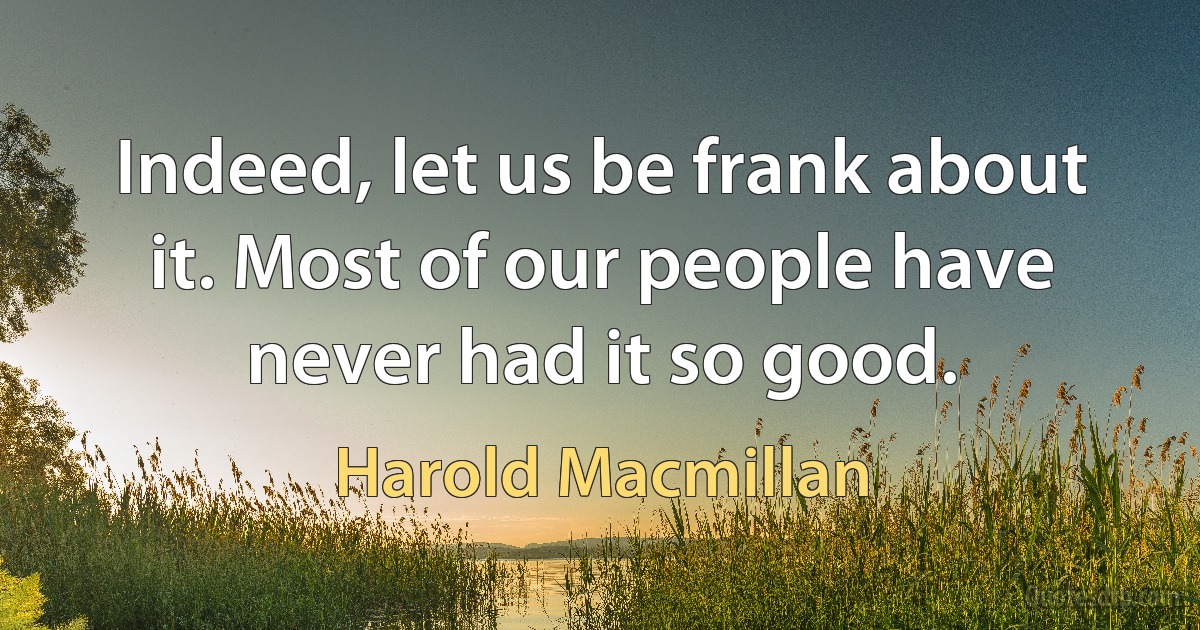 Indeed, let us be frank about it. Most of our people have never had it so good. (Harold Macmillan)