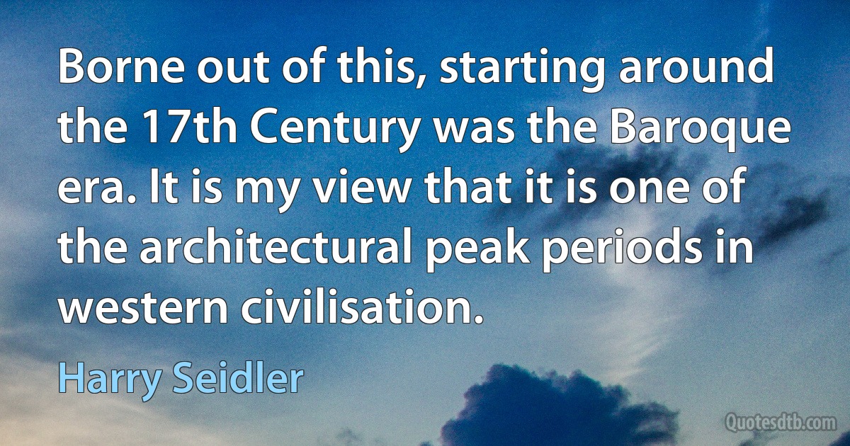 Borne out of this, starting around the 17th Century was the Baroque era. It is my view that it is one of the architectural peak periods in western civilisation. (Harry Seidler)