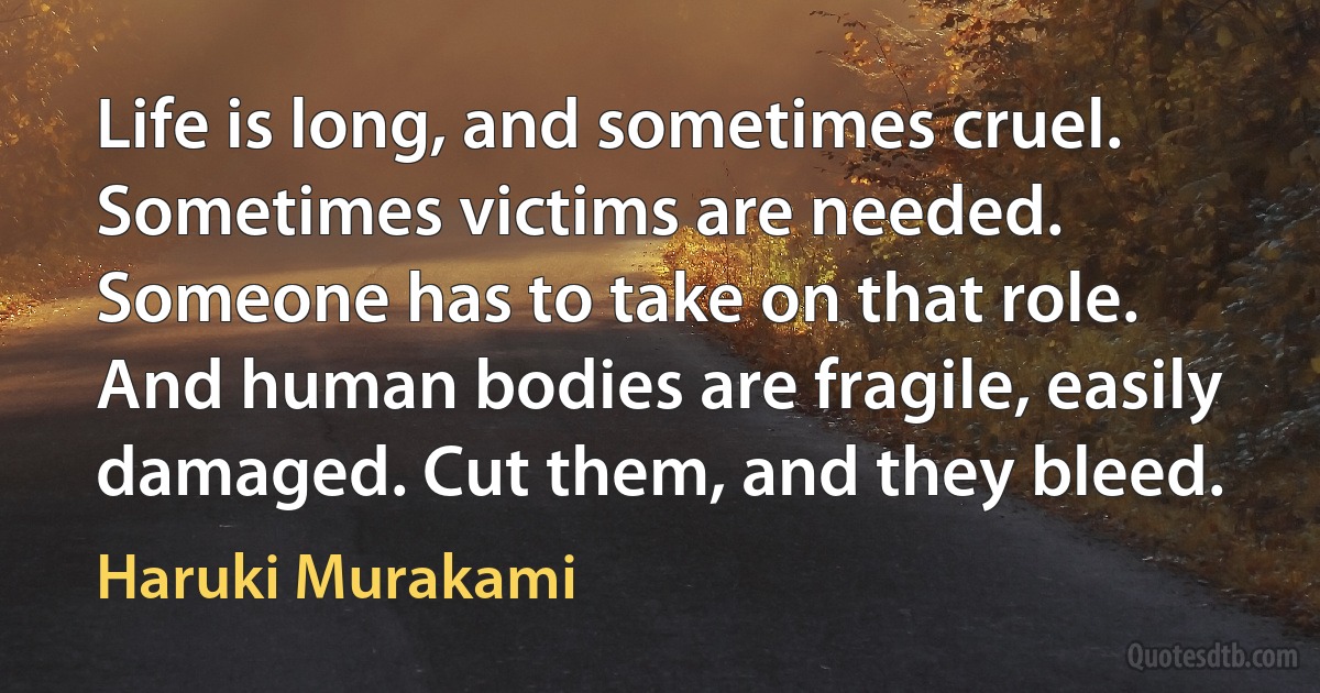 Life is long, and sometimes cruel. Sometimes victims are needed. Someone has to take on that role. And human bodies are fragile, easily damaged. Cut them, and they bleed. (Haruki Murakami)