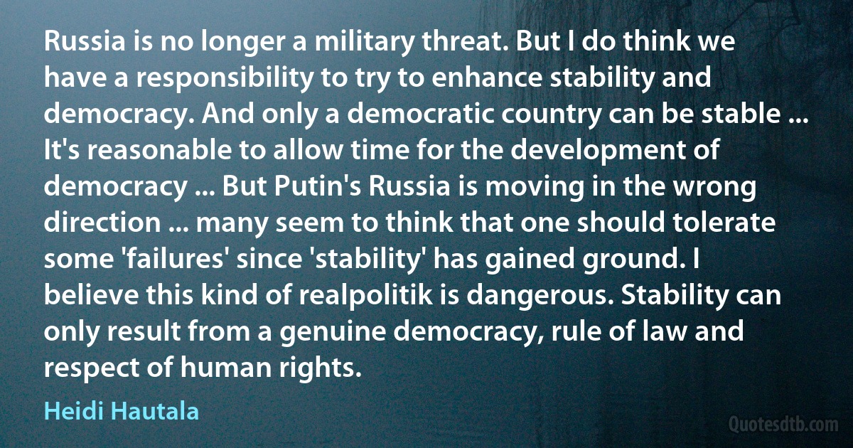 Russia is no longer a military threat. But I do think we have a responsibility to try to enhance stability and democracy. And only a democratic country can be stable ... It's reasonable to allow time for the development of democracy ... But Putin's Russia is moving in the wrong direction ... many seem to think that one should tolerate some 'failures' since 'stability' has gained ground. I believe this kind of realpolitik is dangerous. Stability can only result from a genuine democracy, rule of law and respect of human rights. (Heidi Hautala)