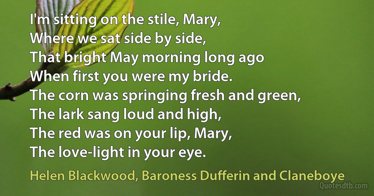 I'm sitting on the stile, Mary,
Where we sat side by side,
That bright May morning long ago
When first you were my bride.
The corn was springing fresh and green,
The lark sang loud and high,
The red was on your lip, Mary,
The love-light in your eye. (Helen Blackwood, Baroness Dufferin and Claneboye)