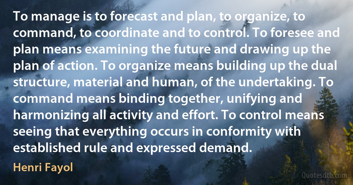 To manage is to forecast and plan, to organize, to command, to coordinate and to control. To foresee and plan means examining the future and drawing up the plan of action. To organize means building up the dual structure, material and human, of the undertaking. To command means binding together, unifying and harmonizing all activity and effort. To control means seeing that everything occurs in conformity with established rule and expressed demand. (Henri Fayol)