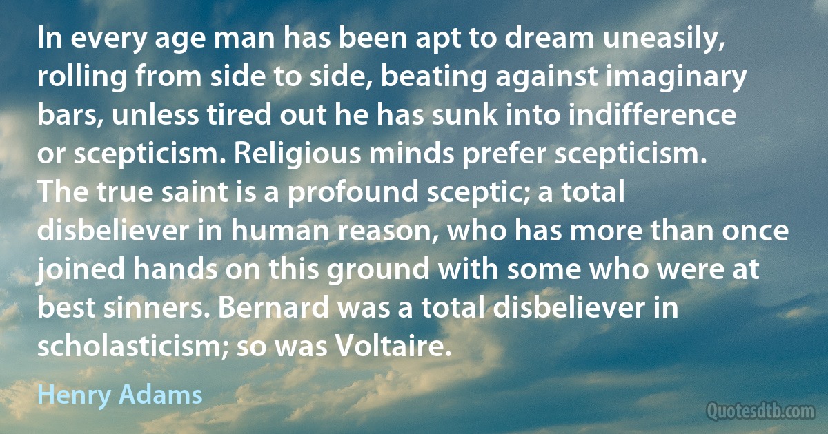 In every age man has been apt to dream uneasily, rolling from side to side, beating against imaginary bars, unless tired out he has sunk into indifference or scepticism. Religious minds prefer scepticism. The true saint is a profound sceptic; a total disbeliever in human reason, who has more than once joined hands on this ground with some who were at best sinners. Bernard was a total disbeliever in scholasticism; so was Voltaire. (Henry Adams)