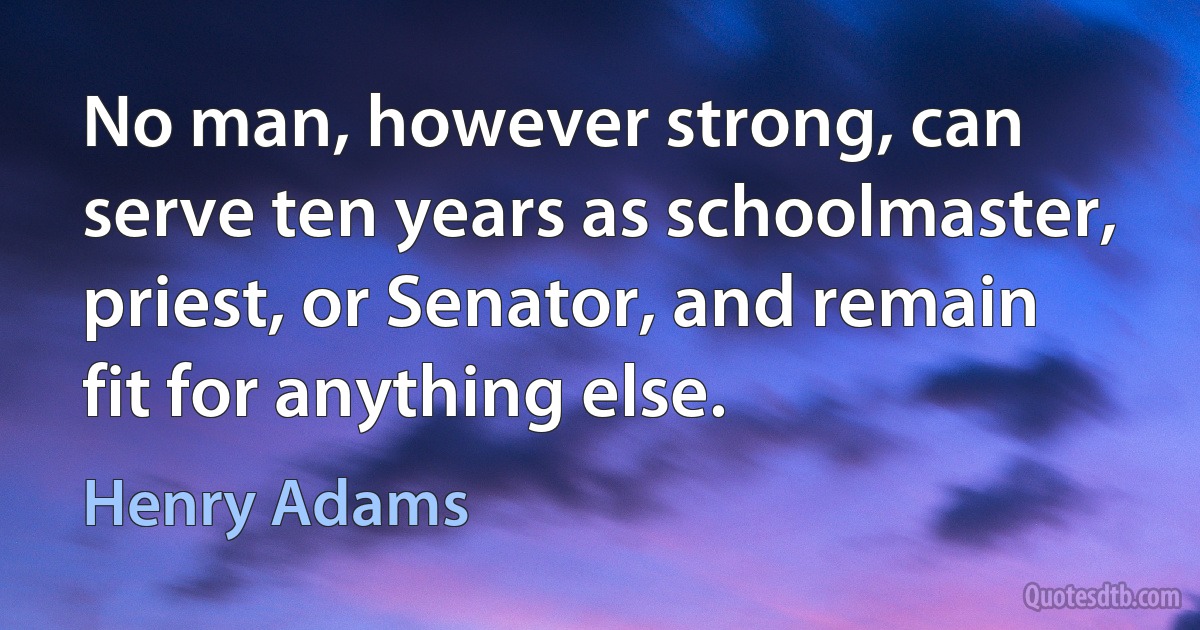 No man, however strong, can serve ten years as schoolmaster, priest, or Senator, and remain fit for anything else. (Henry Adams)