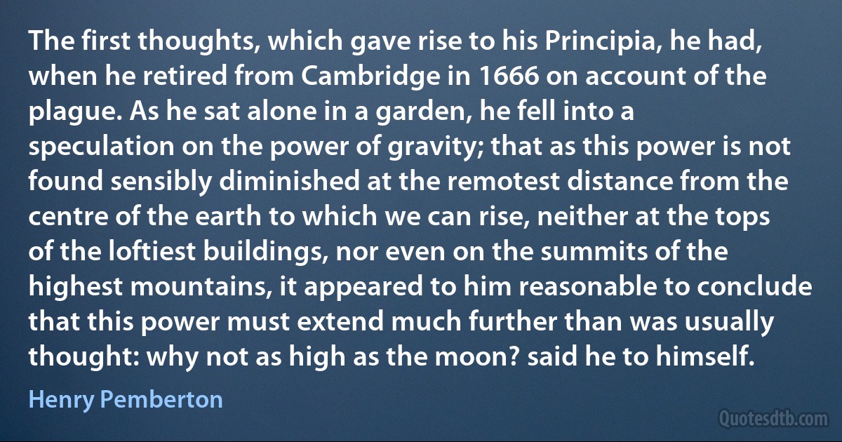 The first thoughts, which gave rise to his Principia, he had, when he retired from Cambridge in 1666 on account of the plague. As he sat alone in a garden, he fell into a speculation on the power of gravity; that as this power is not found sensibly diminished at the remotest distance from the centre of the earth to which we can rise, neither at the tops of the loftiest buildings, nor even on the summits of the highest mountains, it appeared to him reasonable to conclude that this power must extend much further than was usually thought: why not as high as the moon? said he to himself. (Henry Pemberton)