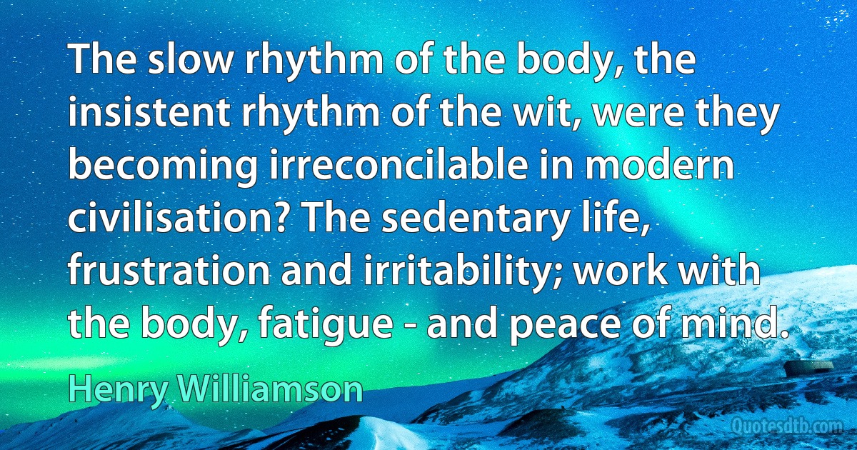 The slow rhythm of the body, the insistent rhythm of the wit, were they becoming irreconcilable in modern civilisation? The sedentary life, frustration and irritability; work with the body, fatigue - and peace of mind. (Henry Williamson)