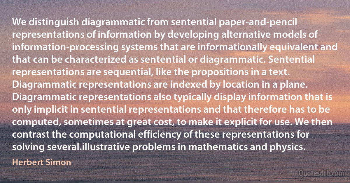 We distinguish diagrammatic from sentential paper-and-pencil representations of information by developing alternative models of information-processing systems that are informationally equivalent and that can be characterized as sentential or diagrammatic. Sentential representations are sequential, like the propositions in a text. Diagrammatic representations are indexed by location in a plane. Diagrammatic representations also typically display information that is only implicit in sentential representations and that therefore has to be computed, sometimes at great cost, to make it explicit for use. We then contrast the computational efficiency of these representations for solving several.illustrative problems in mathematics and physics. (Herbert Simon)