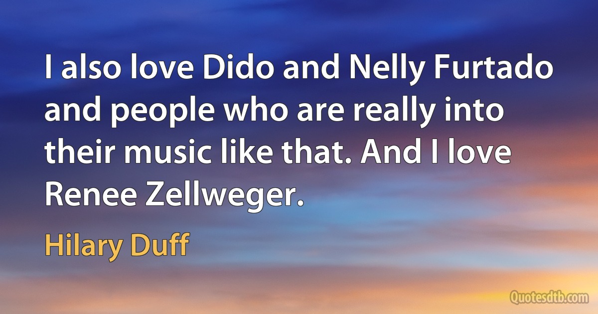 I also love Dido and Nelly Furtado and people who are really into their music like that. And I love Renee Zellweger. (Hilary Duff)