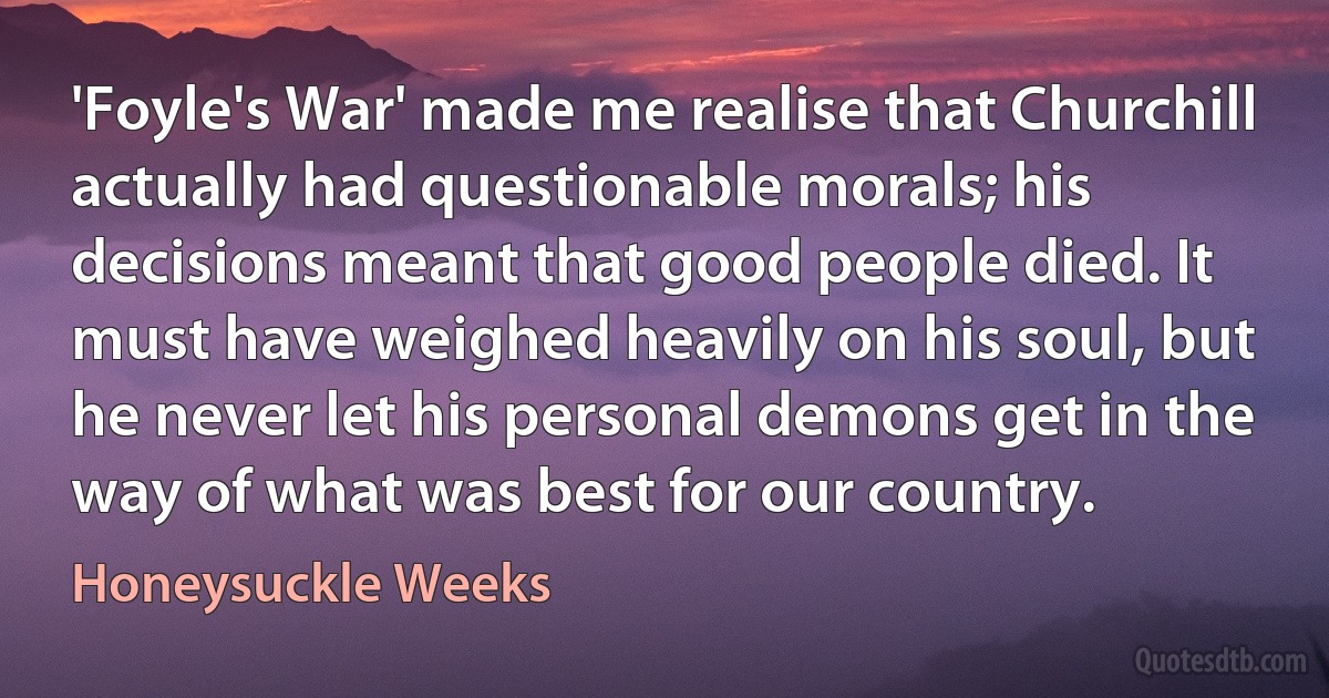 'Foyle's War' made me realise that Churchill actually had questionable morals; his decisions meant that good people died. It must have weighed heavily on his soul, but he never let his personal demons get in the way of what was best for our country. (Honeysuckle Weeks)