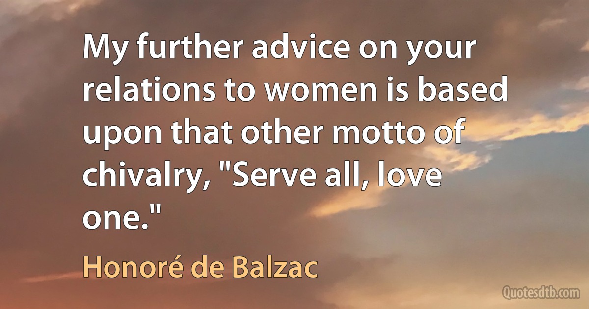 My further advice on your relations to women is based upon that other motto of chivalry, "Serve all, love one." (Honoré de Balzac)