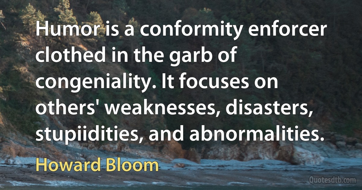 Humor is a conformity enforcer clothed in the garb of congeniality. It focuses on others' weaknesses, disasters, stupiidities, and abnormalities. (Howard Bloom)