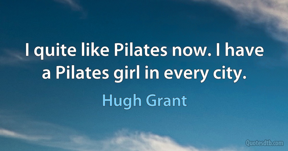 I quite like Pilates now. I have a Pilates girl in every city. (Hugh Grant)