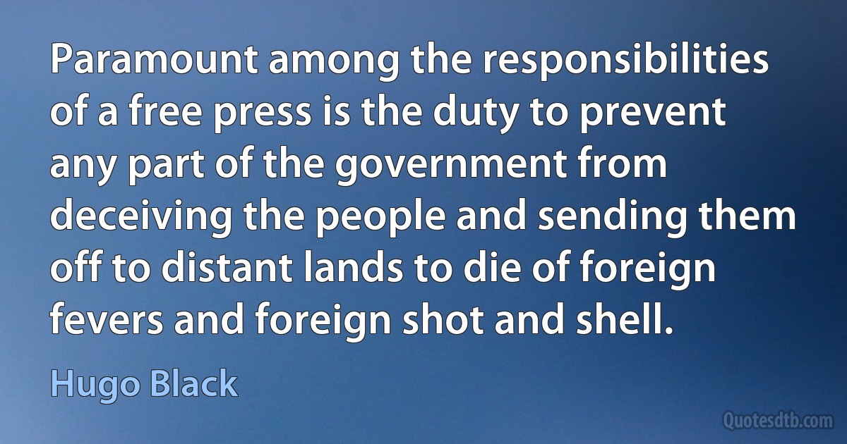 Paramount among the responsibilities of a free press is the duty to prevent any part of the government from deceiving the people and sending them off to distant lands to die of foreign fevers and foreign shot and shell. (Hugo Black)