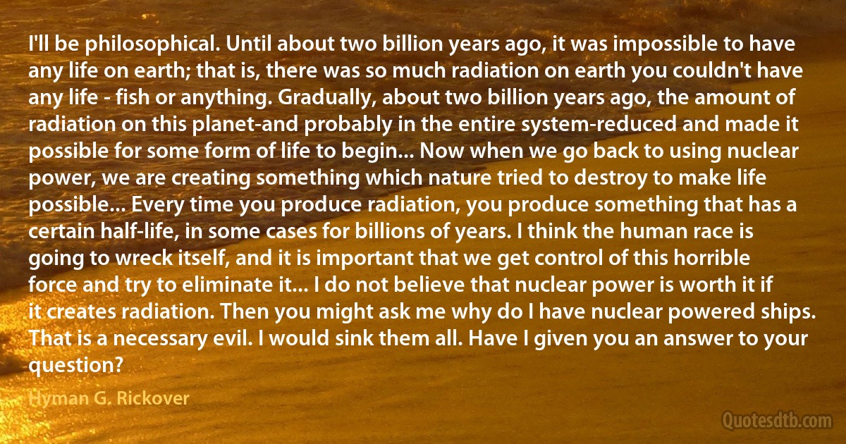 I'll be philosophical. Until about two billion years ago, it was impossible to have any life on earth; that is, there was so much radiation on earth you couldn't have any life - fish or anything. Gradually, about two billion years ago, the amount of radiation on this planet-and probably in the entire system-reduced and made it possible for some form of life to begin... Now when we go back to using nuclear power, we are creating something which nature tried to destroy to make life possible... Every time you produce radiation, you produce something that has a certain half-life, in some cases for billions of years. I think the human race is going to wreck itself, and it is important that we get control of this horrible force and try to eliminate it... I do not believe that nuclear power is worth it if it creates radiation. Then you might ask me why do I have nuclear powered ships. That is a necessary evil. I would sink them all. Have I given you an answer to your question? (Hyman G. Rickover)