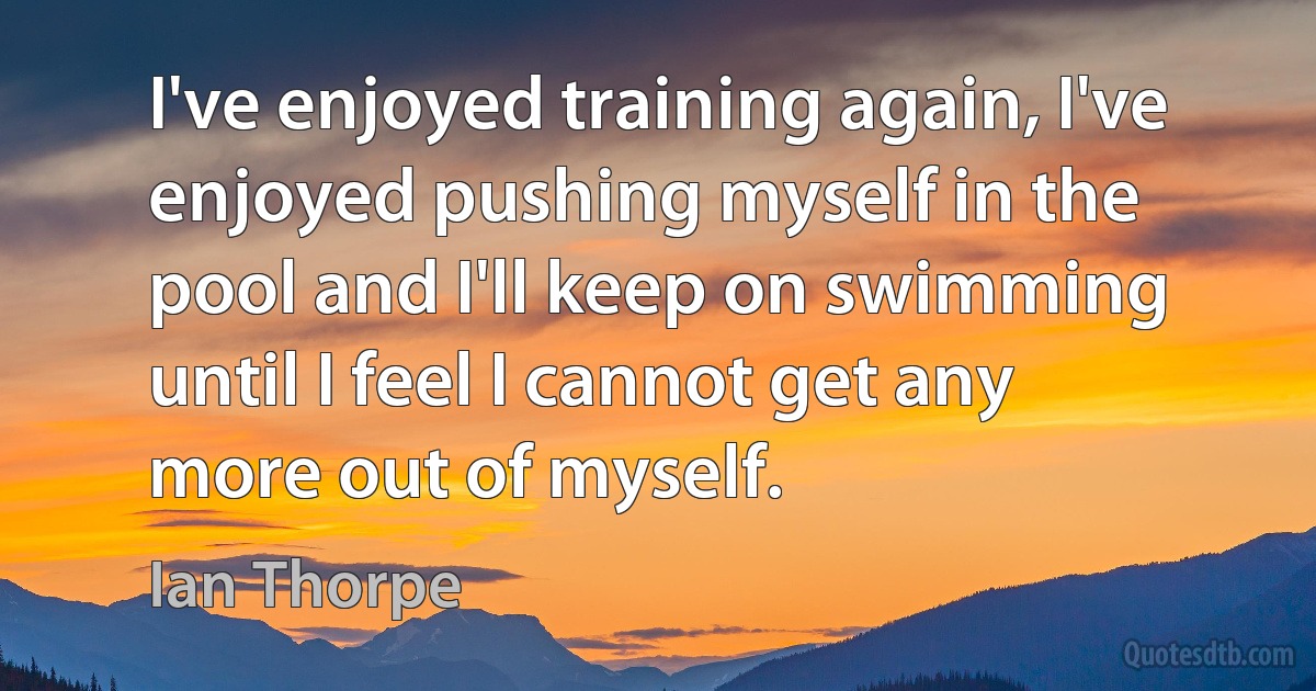 I've enjoyed training again, I've enjoyed pushing myself in the pool and I'll keep on swimming until I feel I cannot get any more out of myself. (Ian Thorpe)