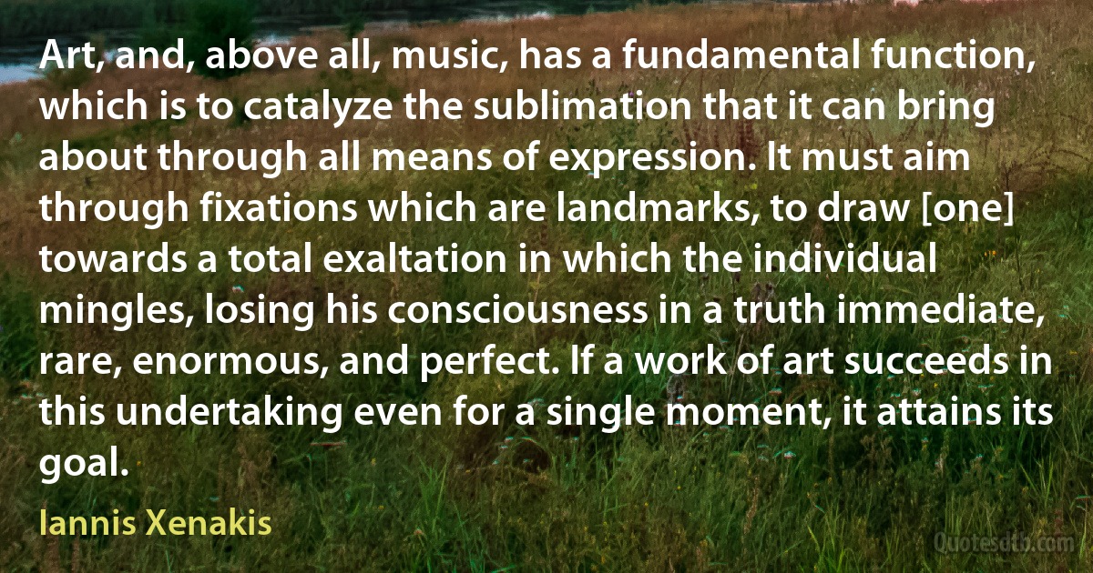 Art, and, above all, music, has a fundamental function, which is to catalyze the sublimation that it can bring about through all means of expression. It must aim through fixations which are landmarks, to draw [one] towards a total exaltation in which the individual mingles, losing his consciousness in a truth immediate, rare, enormous, and perfect. If a work of art succeeds in this undertaking even for a single moment, it attains its goal. (Iannis Xenakis)