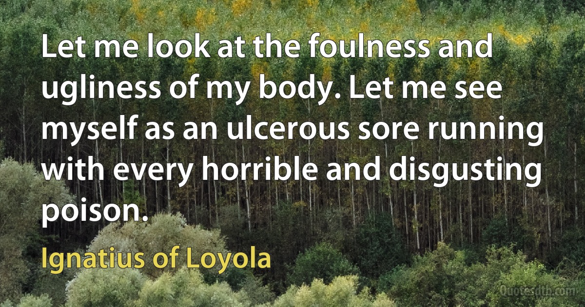 Let me look at the foulness and ugliness of my body. Let me see myself as an ulcerous sore running with every horrible and disgusting poison. (Ignatius of Loyola)