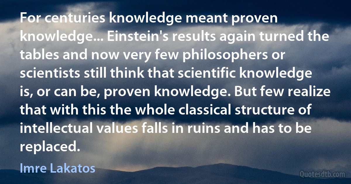 For centuries knowledge meant proven knowledge... Einstein's results again turned the tables and now very few philosophers or scientists still think that scientific knowledge is, or can be, proven knowledge. But few realize that with this the whole classical structure of intellectual values falls in ruins and has to be replaced. (Imre Lakatos)