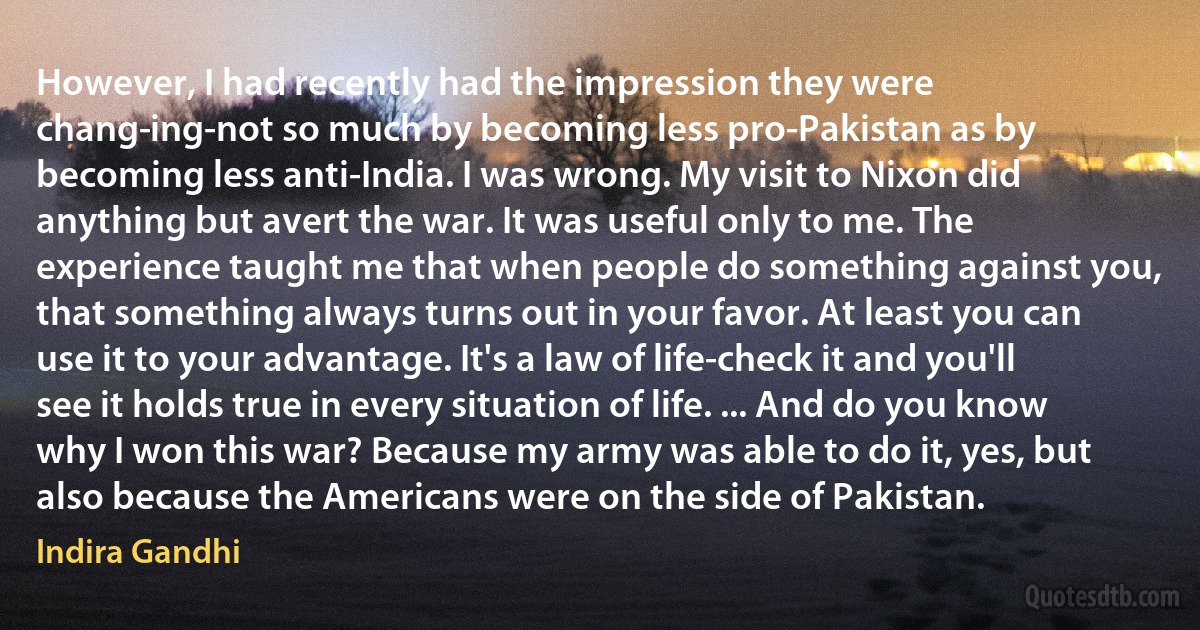 However, I had recently had the impression they were chang­ing-not so much by becoming less pro-Pakistan as by becoming less anti-India. I was wrong. My visit to Nixon did anything but avert the war. It was useful only to me. The experience taught me that when people do something against you, that something always turns out in your favor. At least you can use it to your advantage. It's a law of life-check it and you'll see it holds true in every situation of life. ... And do you know why I won this war? Because my army was able to do it, yes, but also because the Americans were on the side of Pakistan. (Indira Gandhi)