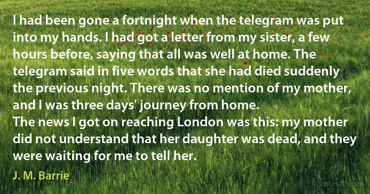 I had been gone a fortnight when the telegram was put into my hands. I had got a letter from my sister, a few hours before, saying that all was well at home. The telegram said in five words that she had died suddenly the previous night. There was no mention of my mother, and I was three days' journey from home.
The news I got on reaching London was this: my mother did not understand that her daughter was dead, and they were waiting for me to tell her. (J. M. Barrie)