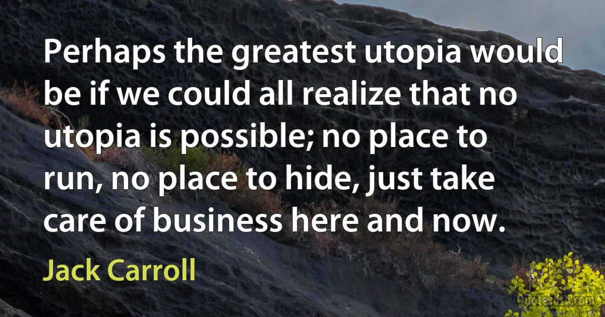 Perhaps the greatest utopia would be if we could all realize that no utopia is possible; no place to run, no place to hide, just take care of business here and now. (Jack Carroll)