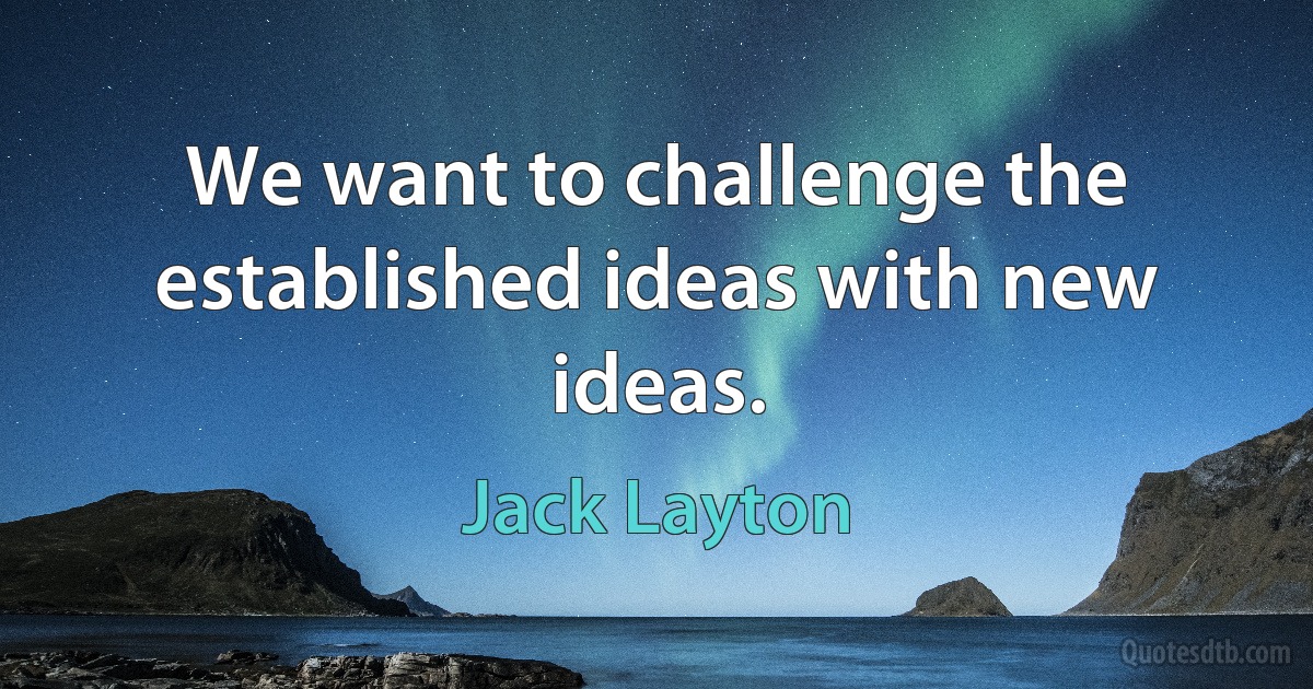 We want to challenge the established ideas with new ideas. (Jack Layton)