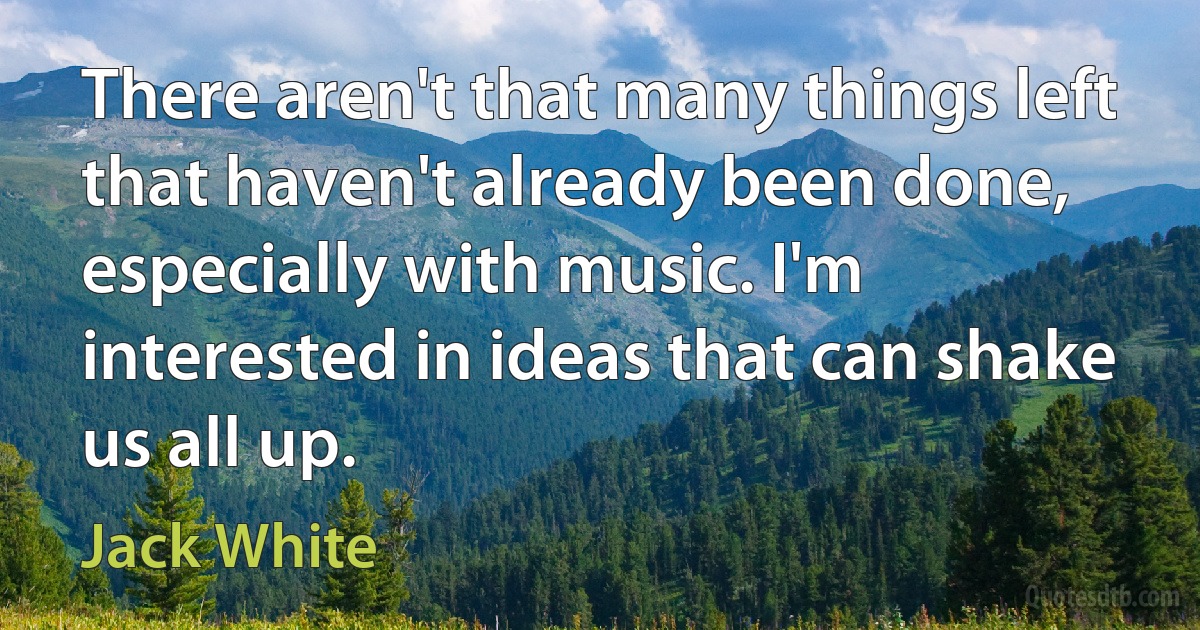 There aren't that many things left that haven't already been done, especially with music. I'm interested in ideas that can shake us all up. (Jack White)