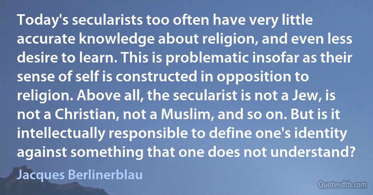 Today's secularists too often have very little accurate knowledge about religion, and even less desire to learn. This is problematic insofar as their sense of self is constructed in opposition to religion. Above all, the secularist is not a Jew, is not a Christian, not a Muslim, and so on. But is it intellectually responsible to define one's identity against something that one does not understand? (Jacques Berlinerblau)