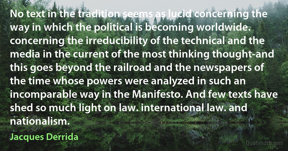 No text in the tradition seems as lucid concerning the way in which the political is becoming worldwide. concerning the irreducibility of the technical and the media in the current of the most thinking thought-and this goes beyond the railroad and the newspapers of the time whose powers were analyzed in such an incomparable way in the Manifesto. And few texts have shed so much light on law. international law. and nationalism. (Jacques Derrida)