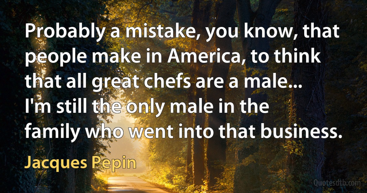 Probably a mistake, you know, that people make in America, to think that all great chefs are a male... I'm still the only male in the family who went into that business. (Jacques Pepin)