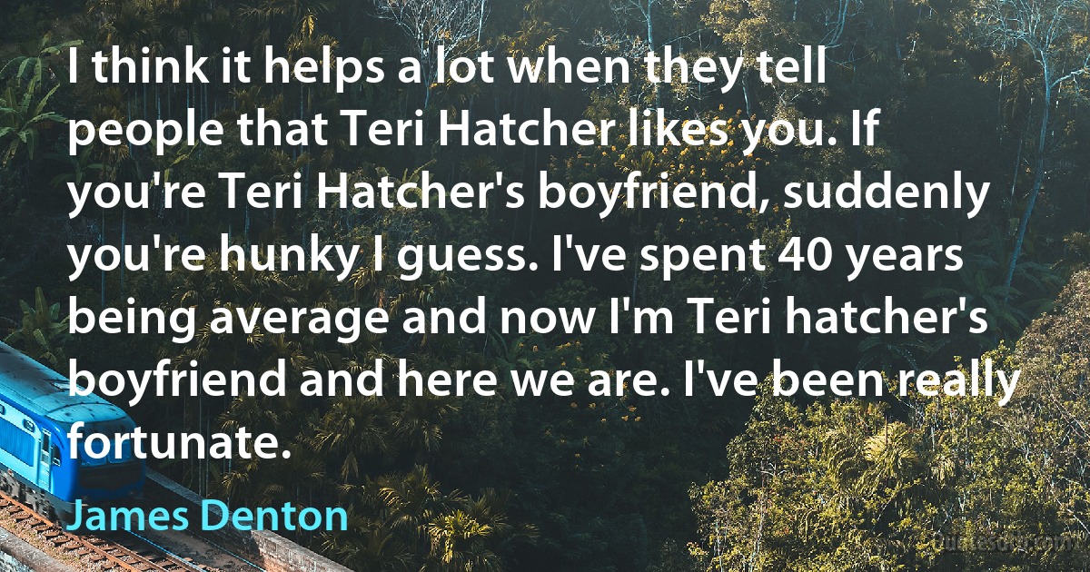 I think it helps a lot when they tell people that Teri Hatcher likes you. If you're Teri Hatcher's boyfriend, suddenly you're hunky I guess. I've spent 40 years being average and now I'm Teri hatcher's boyfriend and here we are. I've been really fortunate. (James Denton)