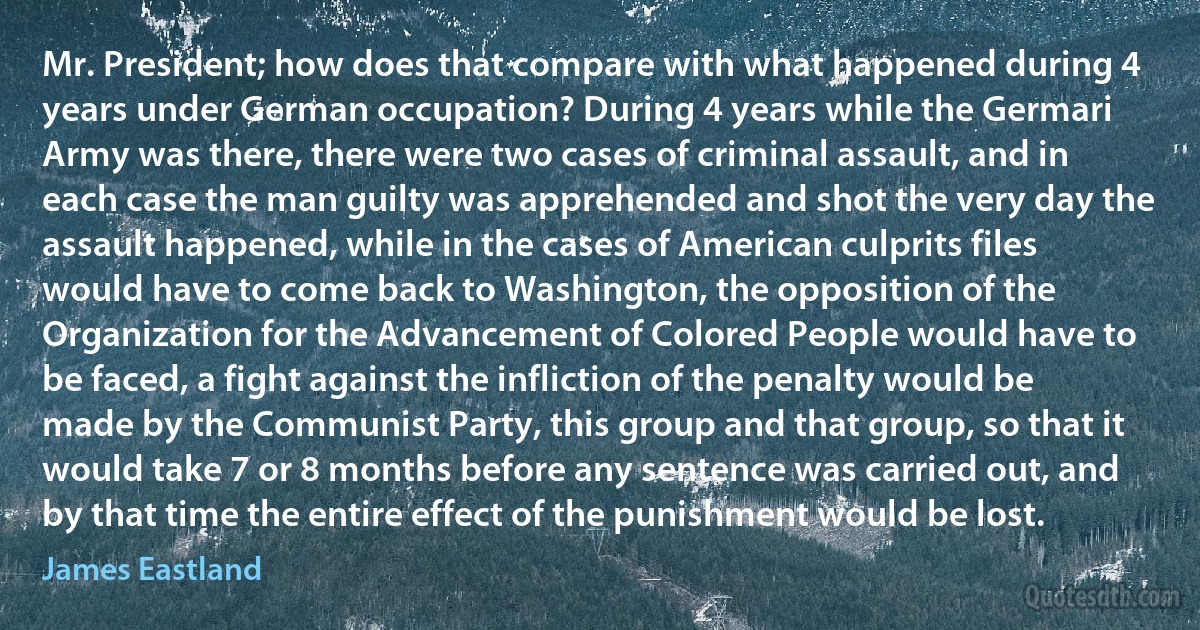 Mr. President; how does that compare with what happened during 4 years under German occupation? During 4 years while the Germari Army was there, there were two cases of criminal assault, and in each case the man guilty was apprehended and shot the very day the assault happened, while in the cases of American culprits files would have to come back to Washington, the opposition of the Organization for the Advancement of Colored People would have to be faced, a fight against the infliction of the penalty would be made by the Communist Party, this group and that group, so that it would take 7 or 8 months before any sentence was carried out, and by that time the entire effect of the punishment would be lost. (James Eastland)