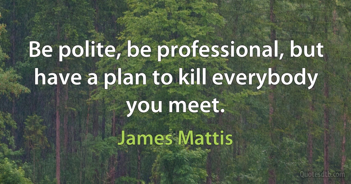 Be polite, be professional, but have a plan to kill everybody you meet. (James Mattis)