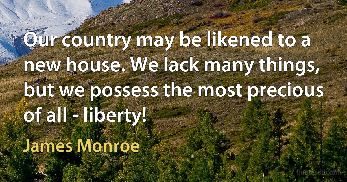 Our country may be likened to a new house. We lack many things, but we possess the most precious of all - liberty! (James Monroe)