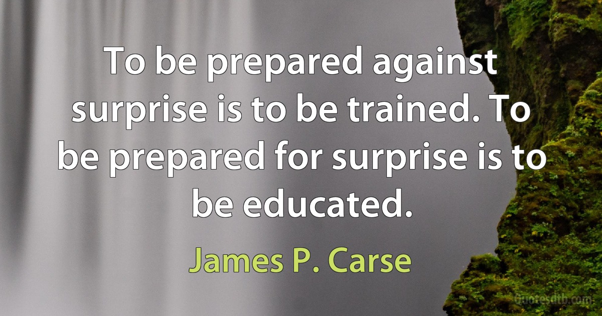 To be prepared against surprise is to be trained. To be prepared for surprise is to be educated. (James P. Carse)