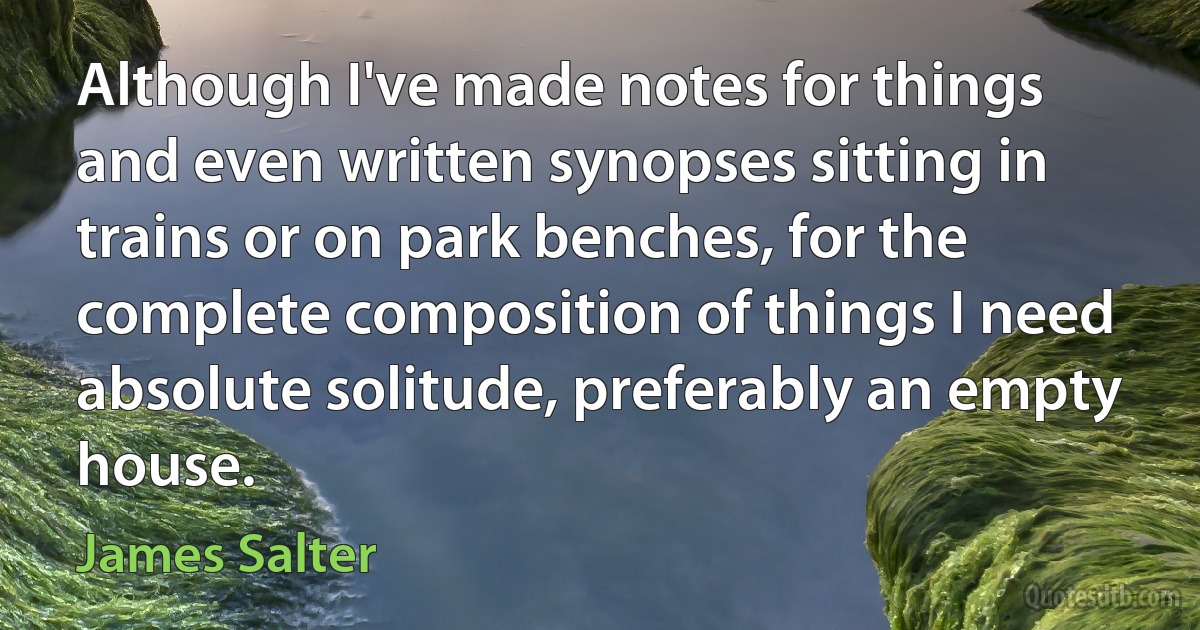 Although I've made notes for things and even written synopses sitting in trains or on park benches, for the complete composition of things I need absolute solitude, preferably an empty house. (James Salter)