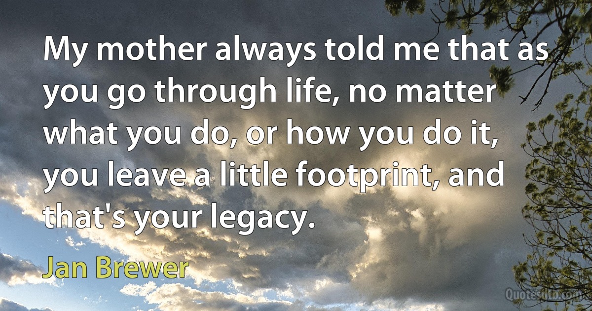 My mother always told me that as you go through life, no matter what you do, or how you do it, you leave a little footprint, and that's your legacy. (Jan Brewer)