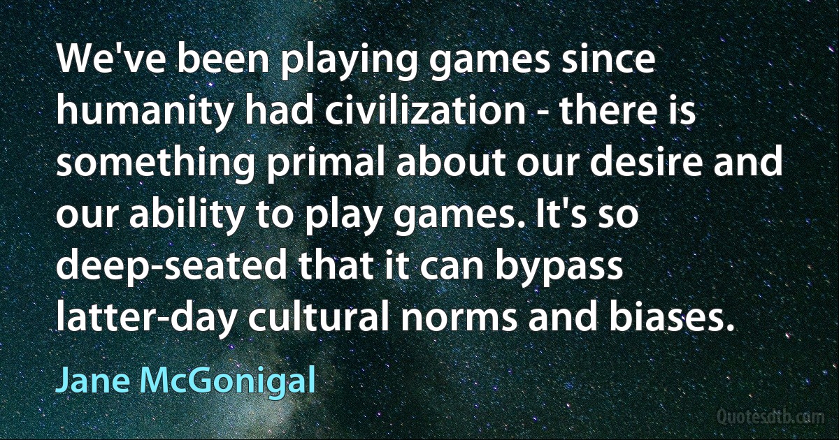 We've been playing games since humanity had civilization - there is something primal about our desire and our ability to play games. It's so deep-seated that it can bypass latter-day cultural norms and biases. (Jane McGonigal)