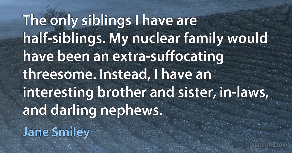 The only siblings I have are half-siblings. My nuclear family would have been an extra-suffocating threesome. Instead, I have an interesting brother and sister, in-laws, and darling nephews. (Jane Smiley)