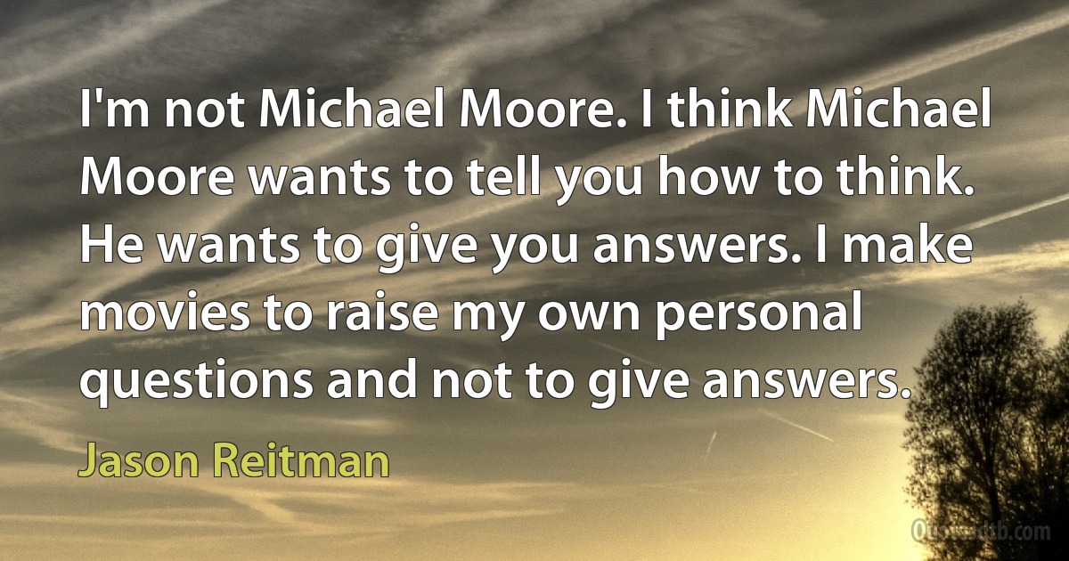 I'm not Michael Moore. I think Michael Moore wants to tell you how to think. He wants to give you answers. I make movies to raise my own personal questions and not to give answers. (Jason Reitman)