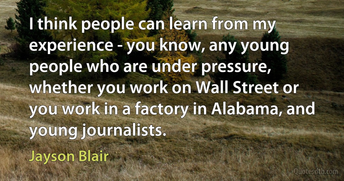 I think people can learn from my experience - you know, any young people who are under pressure, whether you work on Wall Street or you work in a factory in Alabama, and young journalists. (Jayson Blair)