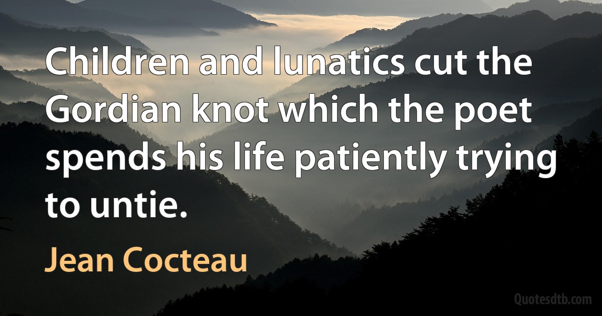 Children and lunatics cut the Gordian knot which the poet spends his life patiently trying to untie. (Jean Cocteau)