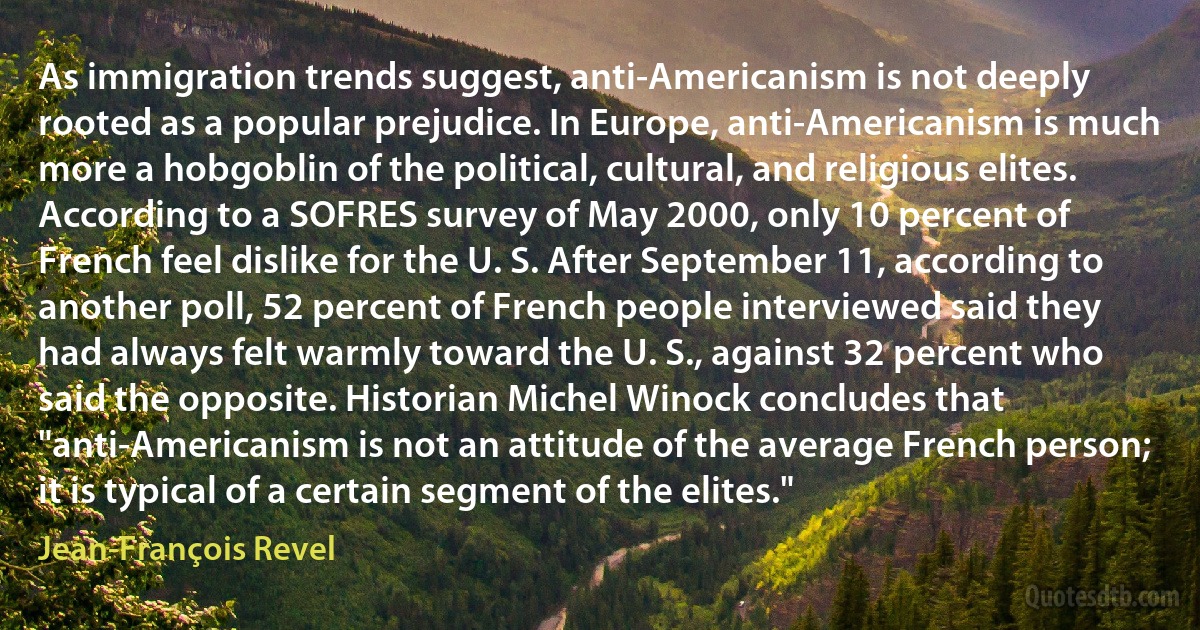 As immigration trends suggest, anti-Americanism is not deeply rooted as a popular prejudice. In Europe, anti-Americanism is much more a hobgoblin of the political, cultural, and religious elites. According to a SOFRES survey of May 2000, only 10 percent of French feel dislike for the U. S. After September 11, according to another poll, 52 percent of French people interviewed said they had always felt warmly toward the U. S., against 32 percent who said the opposite. Historian Michel Winock concludes that "anti-Americanism is not an attitude of the average French person; it is typical of a certain segment of the elites." (Jean-François Revel)