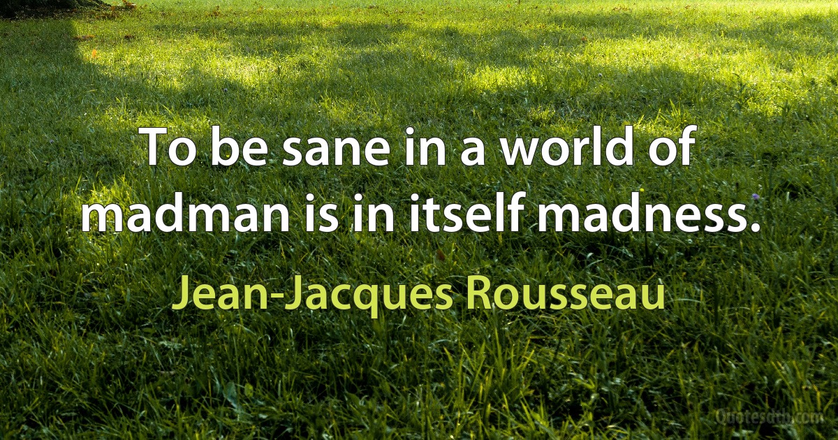 To be sane in a world of madman is in itself madness. (Jean-Jacques Rousseau)