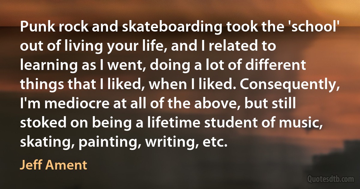 Punk rock and skateboarding took the 'school' out of living your life, and I related to learning as I went, doing a lot of different things that I liked, when I liked. Consequently, I'm mediocre at all of the above, but still stoked on being a lifetime student of music, skating, painting, writing, etc. (Jeff Ament)