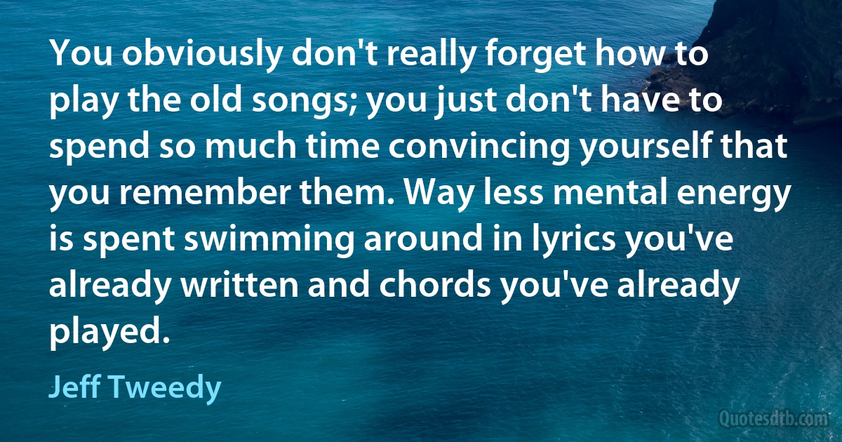 You obviously don't really forget how to play the old songs; you just don't have to spend so much time convincing yourself that you remember them. Way less mental energy is spent swimming around in lyrics you've already written and chords you've already played. (Jeff Tweedy)