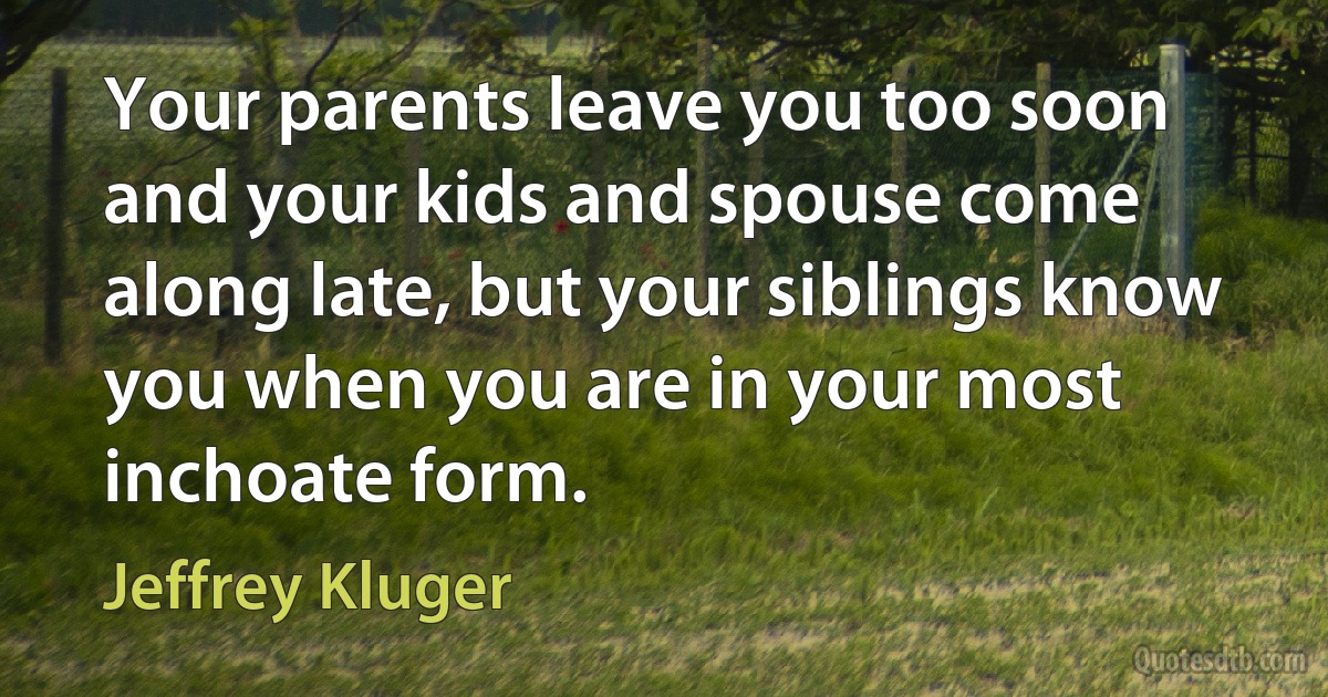 Your parents leave you too soon and your kids and spouse come along late, but your siblings know you when you are in your most inchoate form. (Jeffrey Kluger)