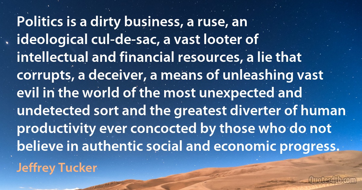 Politics is a dirty business, a ruse, an ideological cul-de-sac, a vast looter of intellectual and financial resources, a lie that corrupts, a deceiver, a means of unleashing vast evil in the world of the most unexpected and undetected sort and the greatest diverter of human productivity ever concocted by those who do not believe in authentic social and economic progress. (Jeffrey Tucker)