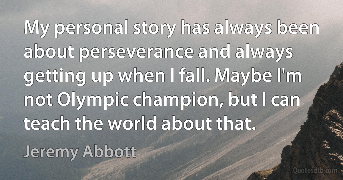 My personal story has always been about perseverance and always getting up when I fall. Maybe I'm not Olympic champion, but I can teach the world about that. (Jeremy Abbott)