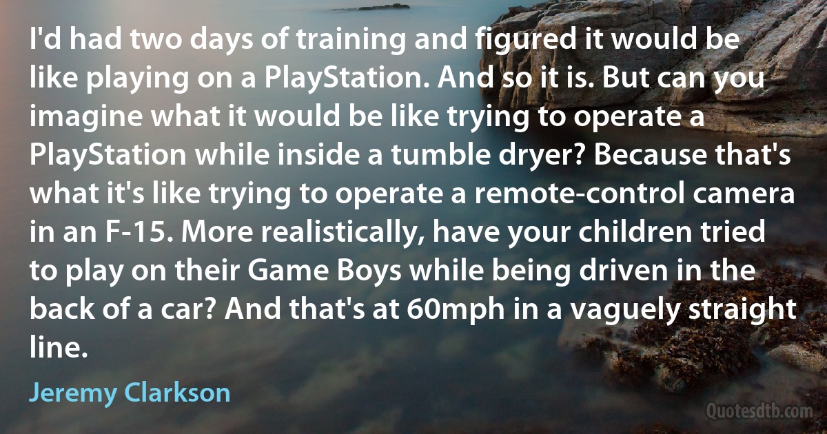 I'd had two days of training and figured it would be like playing on a PlayStation. And so it is. But can you imagine what it would be like trying to operate a PlayStation while inside a tumble dryer? Because that's what it's like trying to operate a remote-control camera in an F-15. More realistically, have your children tried to play on their Game Boys while being driven in the back of a car? And that's at 60mph in a vaguely straight line. (Jeremy Clarkson)